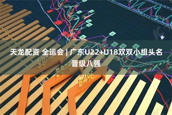 天龙配资 全运会 | 广东U22+U18双双小组头名晋级八强