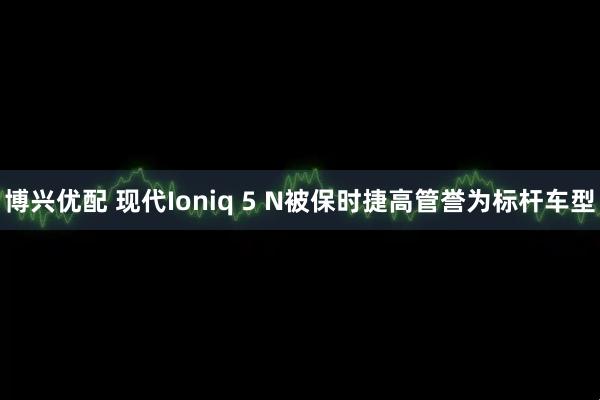 博兴优配 现代Ioniq 5 N被保时捷高管誉为标杆车型