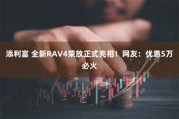 添利富 全新RAV4荣放正式亮相！网友：优惠5万必火