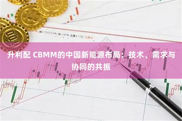 升利配 CBMM的中国新能源布局：技术、需求与协同的共振