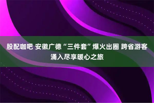 股配咖吧 安徽广德“三件套”爆火出圈 跨省游客涌入尽享暖心之旅