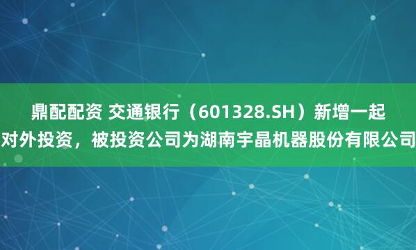 鼎配配资 交通银行（601328.SH）新增一起对外投资，被投资公司为湖南宇晶机器股份有限公司