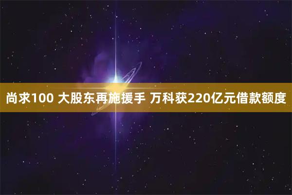 尚求100 大股东再施援手 万科获220亿元借款额度