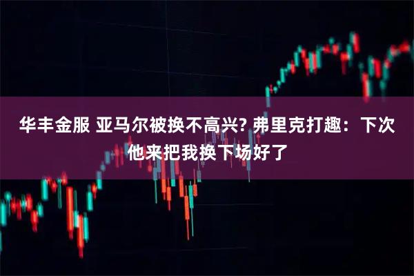 华丰金服 亚马尔被换不高兴? 弗里克打趣：下次他来把我换下场好了