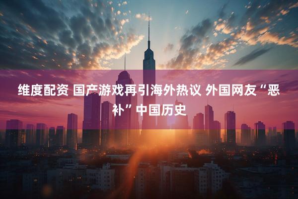 维度配资 国产游戏再引海外热议 外国网友“恶补”中国历史