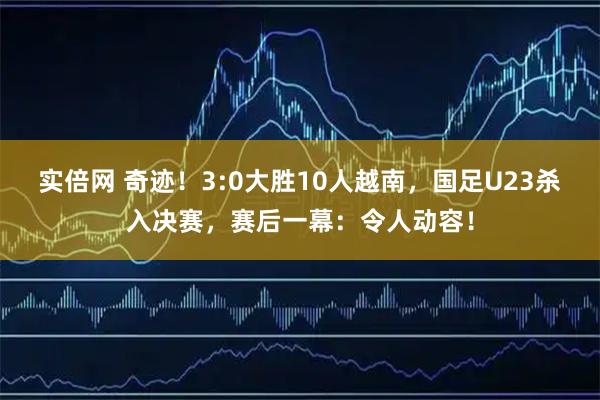 实倍网 奇迹！3:0大胜10人越南，国足U23杀入决赛，赛后一幕：令人动容！
